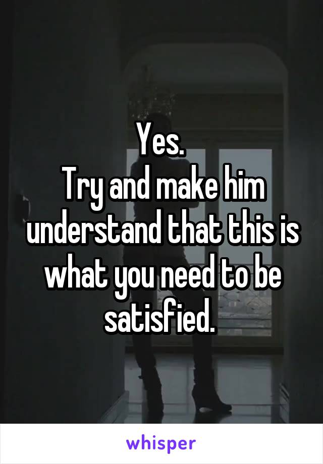 Yes. 
Try and make him understand that this is what you need to be satisfied. 