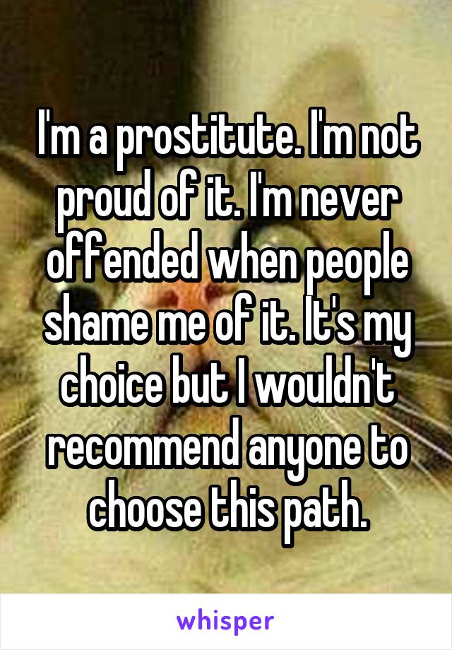 I'm a prostitute. I'm not proud of it. I'm never offended when people shame me of it. It's my choice but I wouldn't recommend anyone to choose this path.