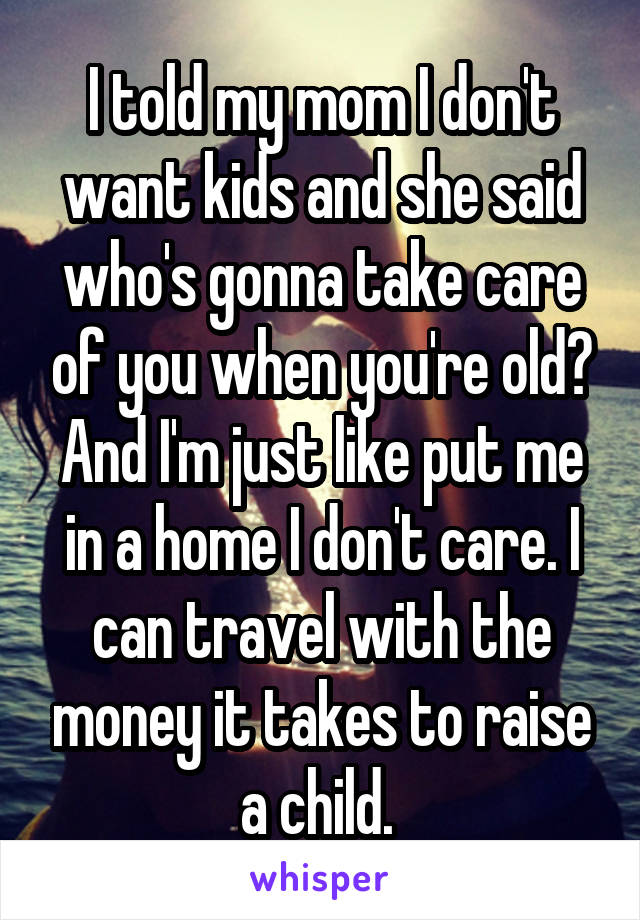 I told my mom I don't want kids and she said who's gonna take care of you when you're old? And I'm just like put me in a home I don't care. I can travel with the money it takes to raise a child. 