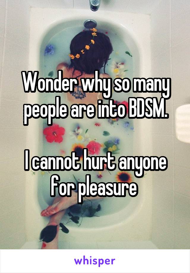 Wonder why so many people are into BDSM.

I cannot hurt anyone for pleasure 