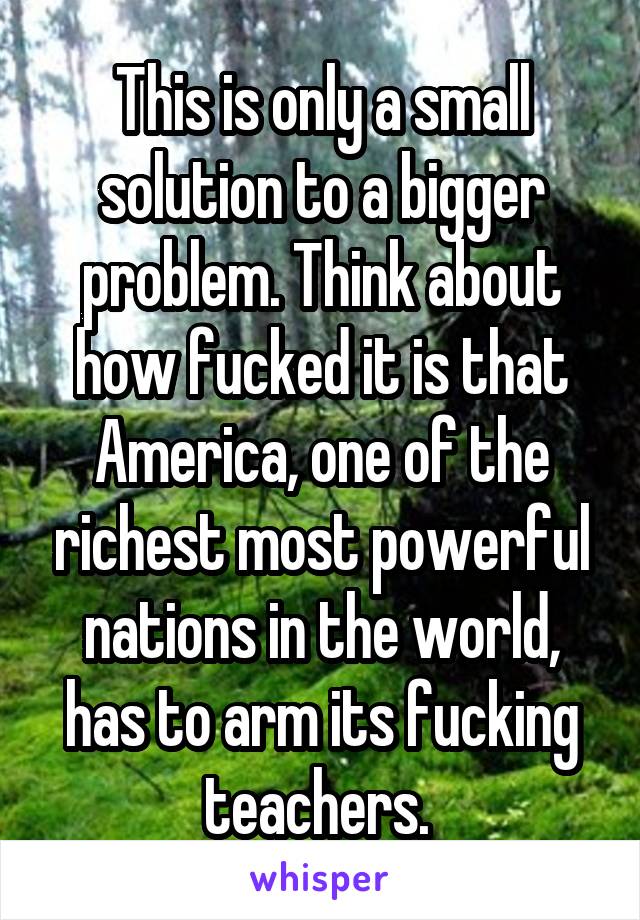 This is only a small solution to a bigger problem. Think about how fucked it is that America, one of the richest most powerful nations in the world, has to arm its fucking teachers. 