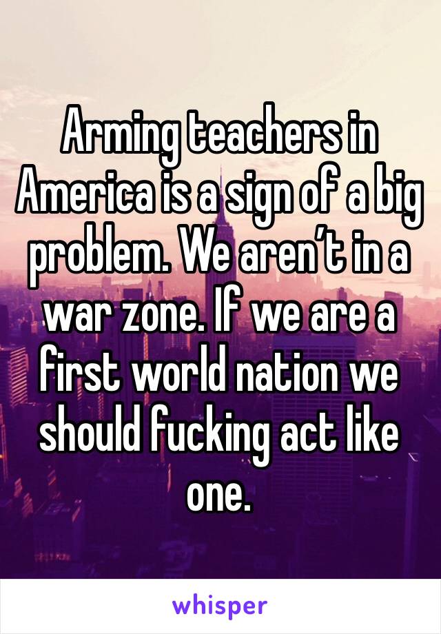 Arming teachers in America is a sign of a big problem. We aren’t in a war zone. If we are a first world nation we should fucking act like one.  