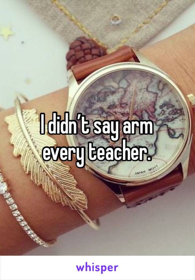 I didn’t say arm every teacher.