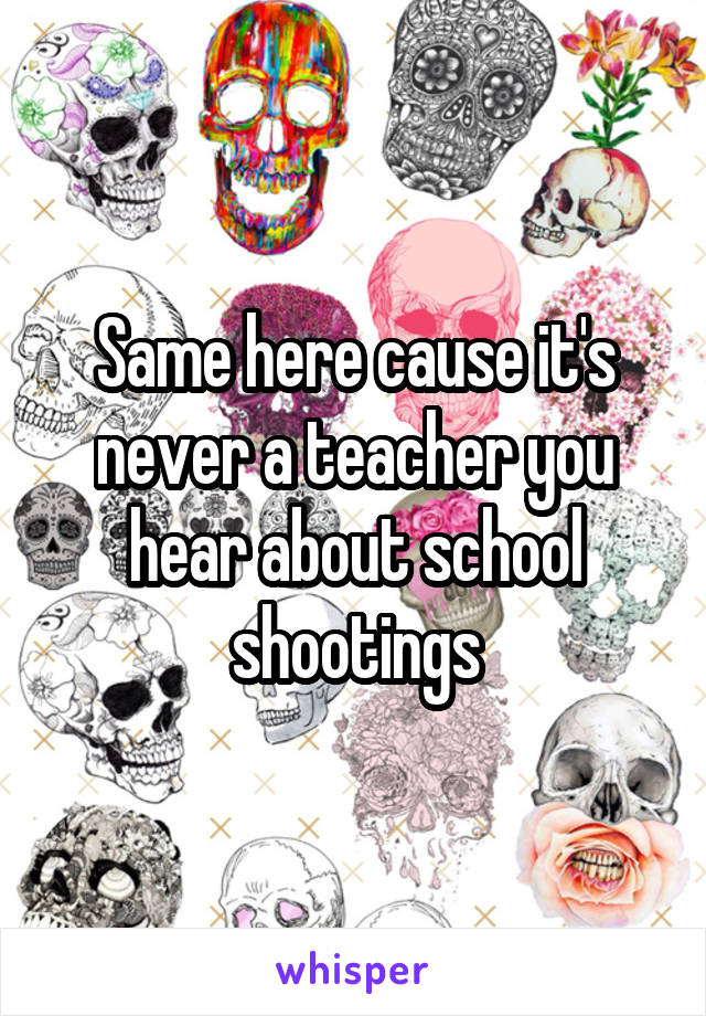 Same here cause it's never a teacher you hear about school shootings