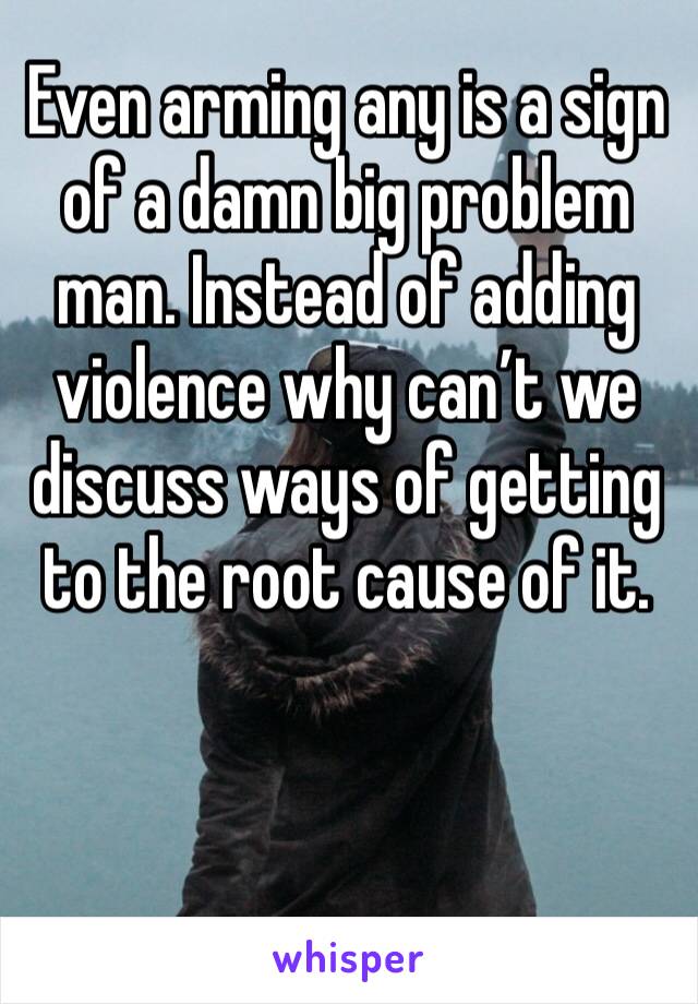 Even arming any is a sign of a damn big problem man. Instead of adding violence why can’t we discuss ways of getting to the root cause of it. 