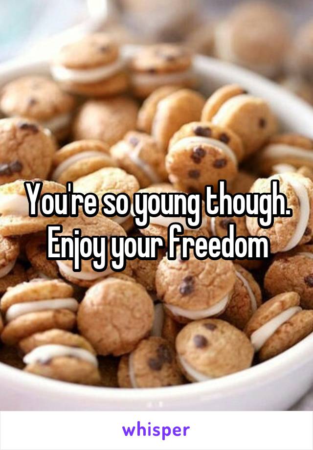 You're so young though. Enjoy your freedom