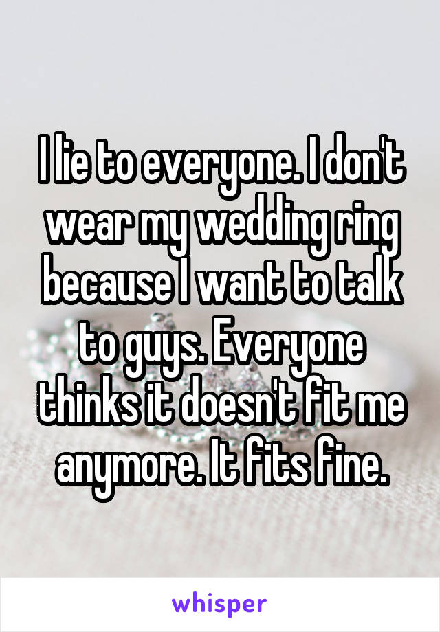I lie to everyone. I don't wear my wedding ring because I want to talk to guys. Everyone thinks it doesn't fit me anymore. It fits fine.