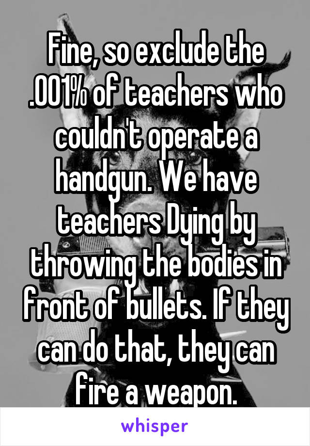 Fine, so exclude the .001% of teachers who couldn't operate a handgun. We have teachers Dying by throwing the bodies in front of bullets. If they can do that, they can fire a weapon.