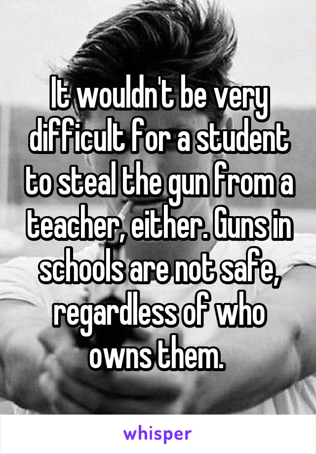 It wouldn't be very difficult for a student to steal the gun from a teacher, either. Guns in schools are not safe, regardless of who owns them. 