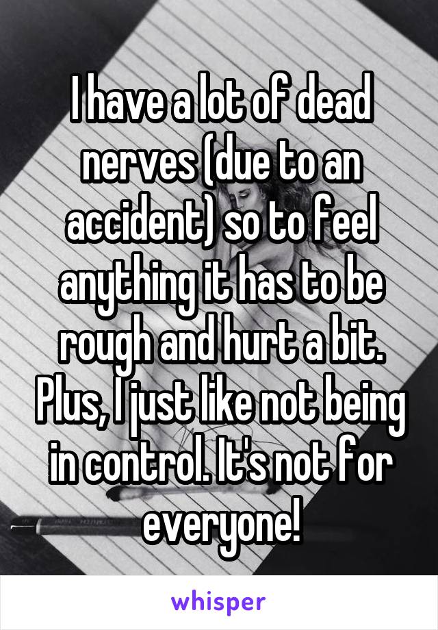 I have a lot of dead nerves (due to an accident) so to feel anything it has to be rough and hurt a bit. Plus, I just like not being in control. It's not for everyone!