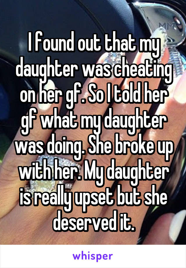I found out that my daughter was cheating on her gf. So I told her gf what my daughter was doing. She broke up with her. My daughter is really upset but she deserved it.