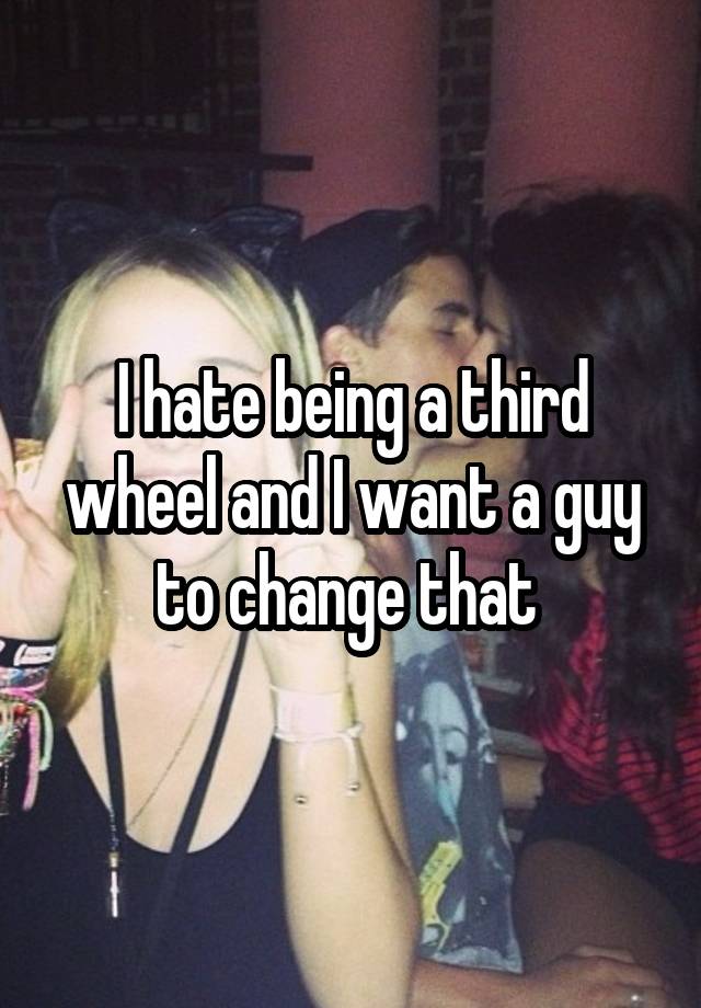 I hate being a third wheel and I want a guy to change that 