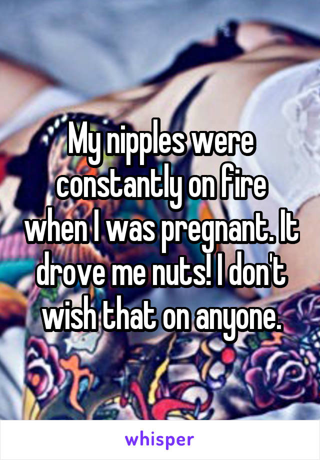 My nipples were constantly on fire when I was pregnant. It drove me nuts! I don't wish that on anyone.
