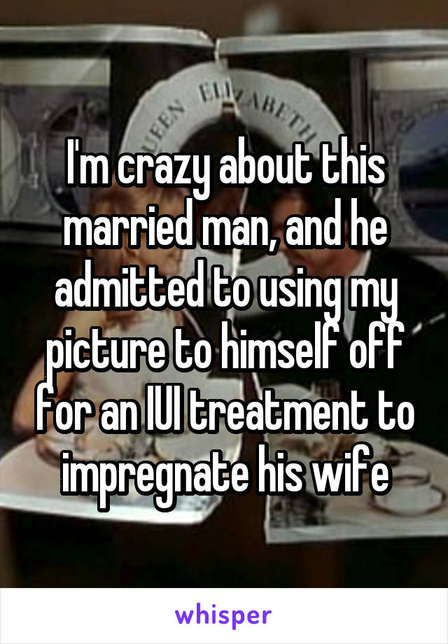 I'm crazy about this married man, and he admitted to using my picture to himself off for an IUI treatment to impregnate his wife
