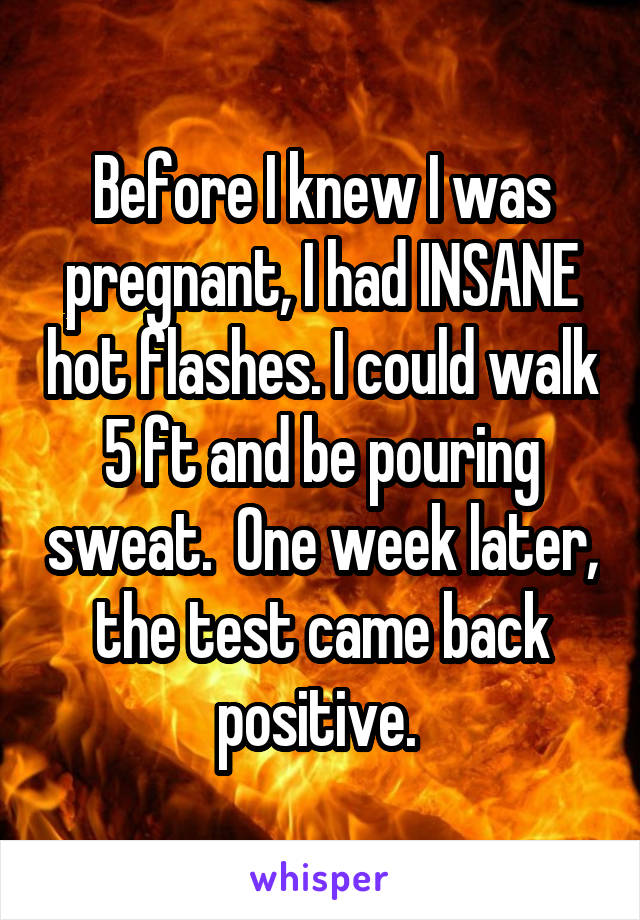 Before I knew I was pregnant, I had INSANE hot flashes. I could walk 5 ft and be pouring sweat.  One week later, the test came back positive. 
