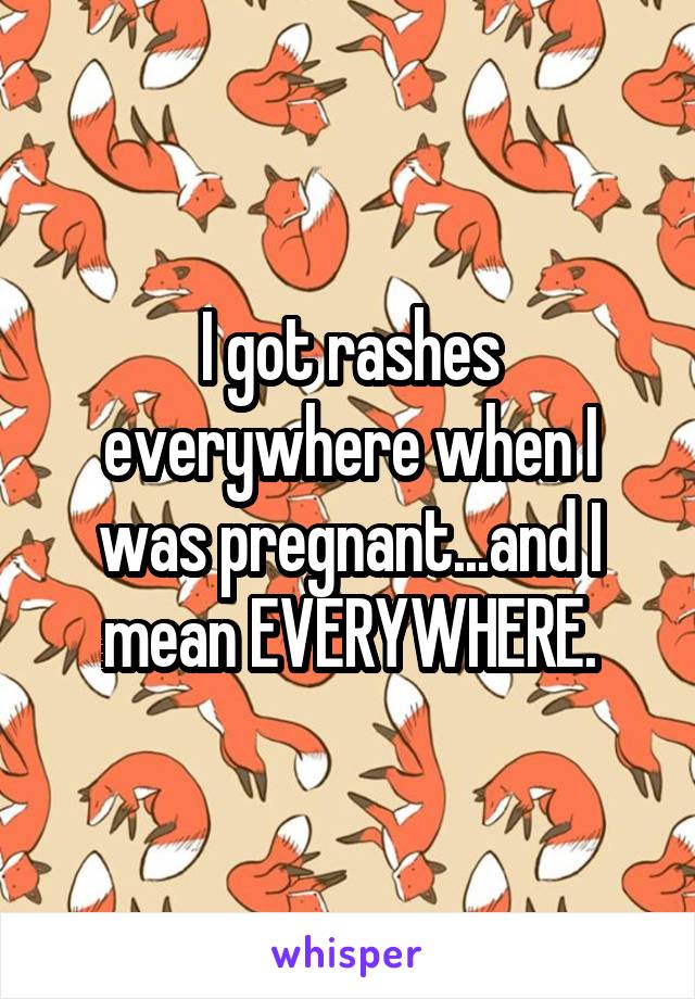 I got rashes everywhere when I was pregnant...and I mean EVERYWHERE.