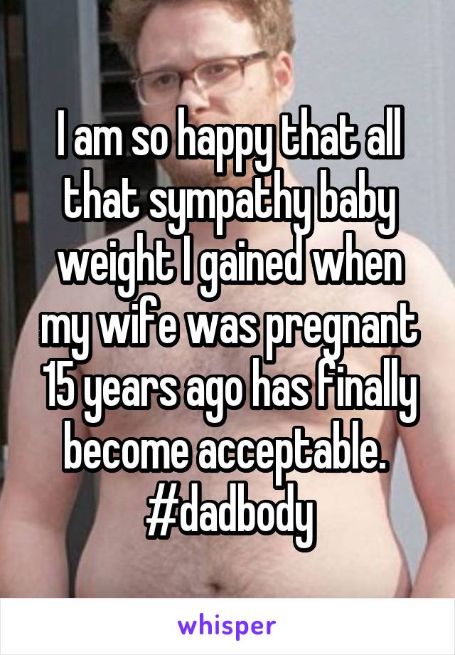 I am so happy that all that sympathy baby weight I gained when my wife was pregnant 15 years ago has finally become acceptable.  #dadbody