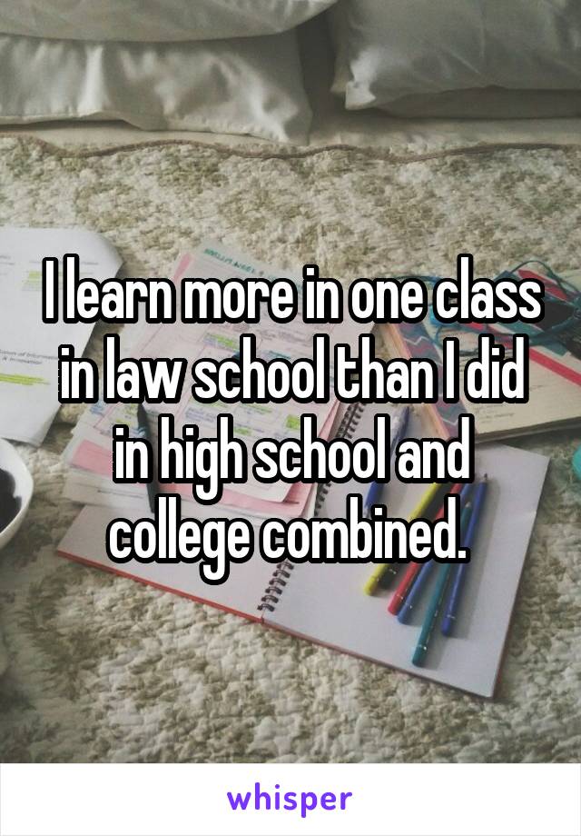 I learn more in one class in law school than I did in high school and college combined. 