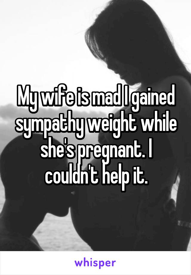 My wife is mad I gained sympathy weight while she's pregnant. I couldn't help it.
