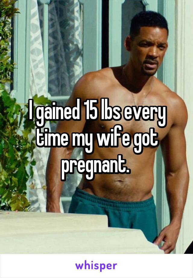 I gained 15 lbs every time my wife got pregnant. 