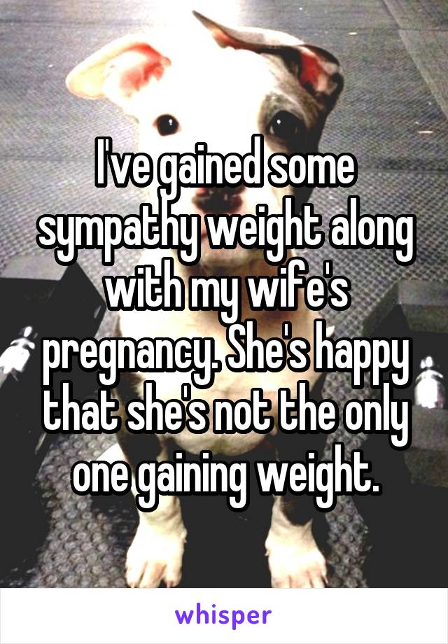 I've gained some sympathy weight along with my wife's pregnancy. She's happy that she's not the only one gaining weight.