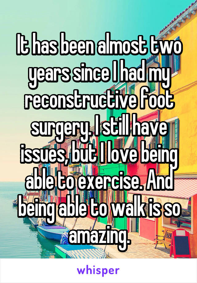 It has been almost two years since I had my reconstructive foot surgery. I still have issues, but I love being able to exercise. And being able to walk is so amazing.