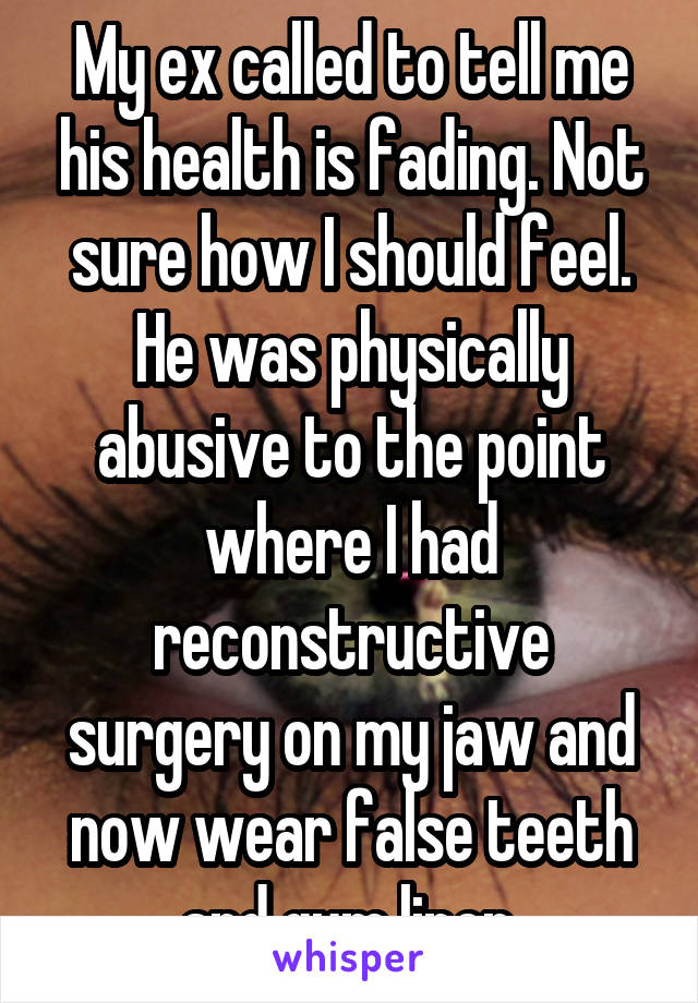 My ex called to tell me his health is fading. Not sure how I should feel. He was physically abusive to the point where I had reconstructive surgery on my jaw and now wear false teeth and gum liner.