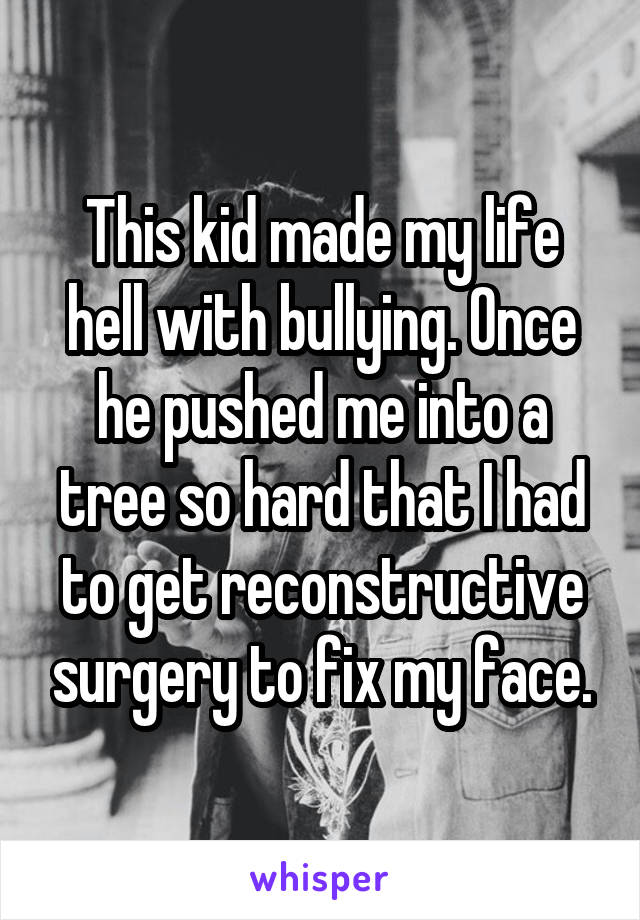 This kid made my life hell with bullying. Once he pushed me into a tree so hard that I had to get reconstructive surgery to fix my face.