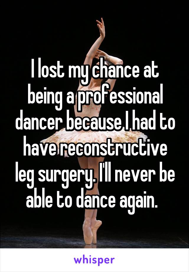 I lost my chance at being a professional dancer because I had to have reconstructive leg surgery. I'll never be able to dance again.  