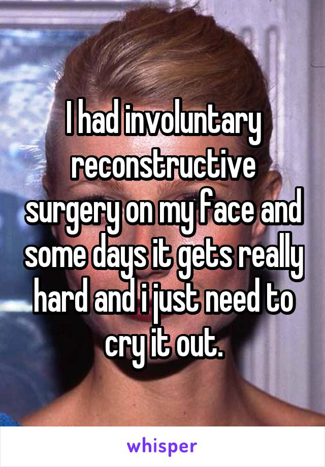 I had involuntary reconstructive surgery on my face and some days it gets really hard and i just need to cry it out.