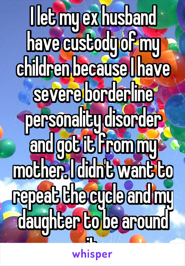 I let my ex husband have custody of my children because I have severe borderline personality disorder and got it from my mother. I didn't want to repeat the cycle and my daughter to be around it.