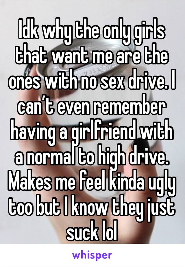 Idk why the only girls that want me are the ones with no sex drive. I can’t even remember having a girlfriend with a normal to high drive. Makes me feel kinda ugly too but I know they just suck lol 