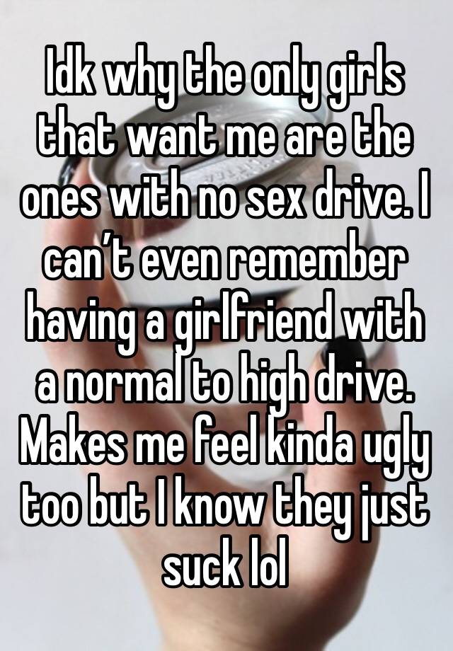 Idk why the only girls that want me are the ones with no sex drive. I can’t even remember having a girlfriend with a normal to high drive. Makes me feel kinda ugly too but I know they just suck lol 