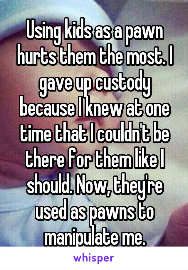 Using kids as a pawn hurts them the most. I gave up custody because I knew at one time that I couldn't be there for them like I should. Now, they're used as pawns to manipulate me.