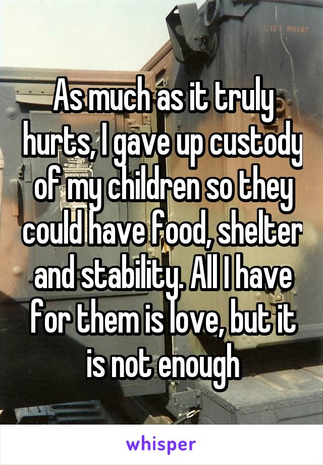 As much as it truly hurts, I gave up custody of my children so they could have food, shelter and stability. All I have for them is love, but it is not enough