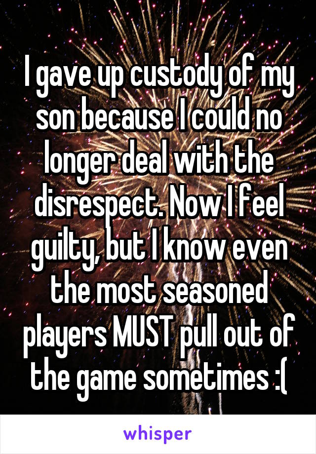 I gave up custody of my son because I could no longer deal with the disrespect. Now I feel guilty, but I know even the most seasoned players MUST pull out of the game sometimes :(