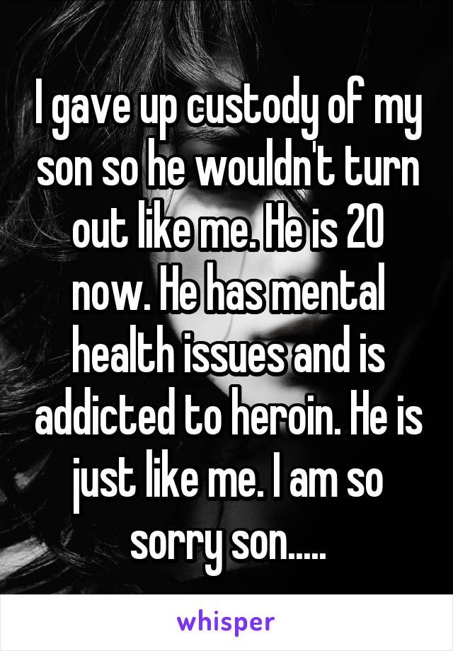 I gave up custody of my son so he wouldn't turn out like me. He is 20 now. He has mental health issues and is addicted to heroin. He is just like me. I am so sorry son.....