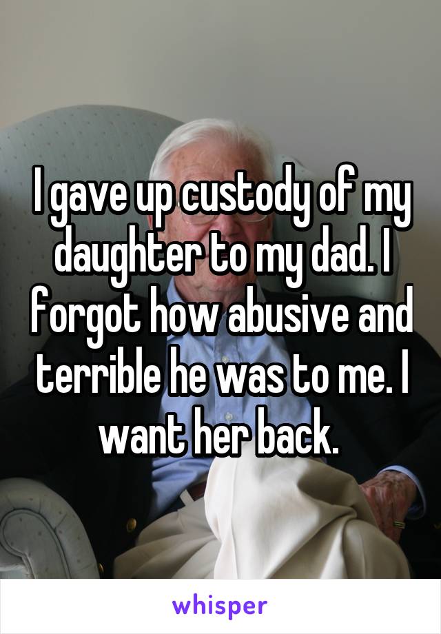 I gave up custody of my daughter to my dad. I forgot how abusive and terrible he was to me. I want her back. 