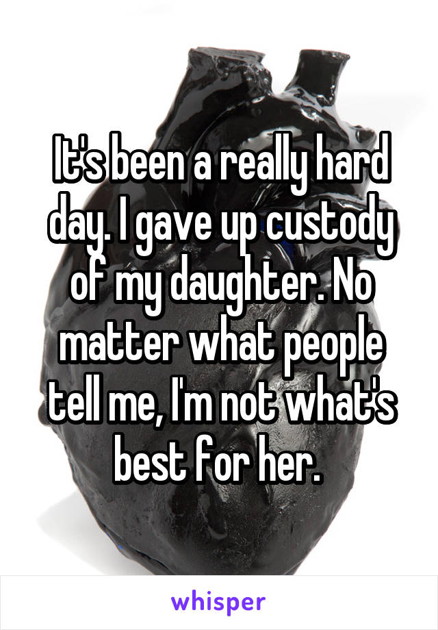 It's been a really hard day. I gave up custody of my daughter. No matter what people tell me, I'm not what's best for her. 