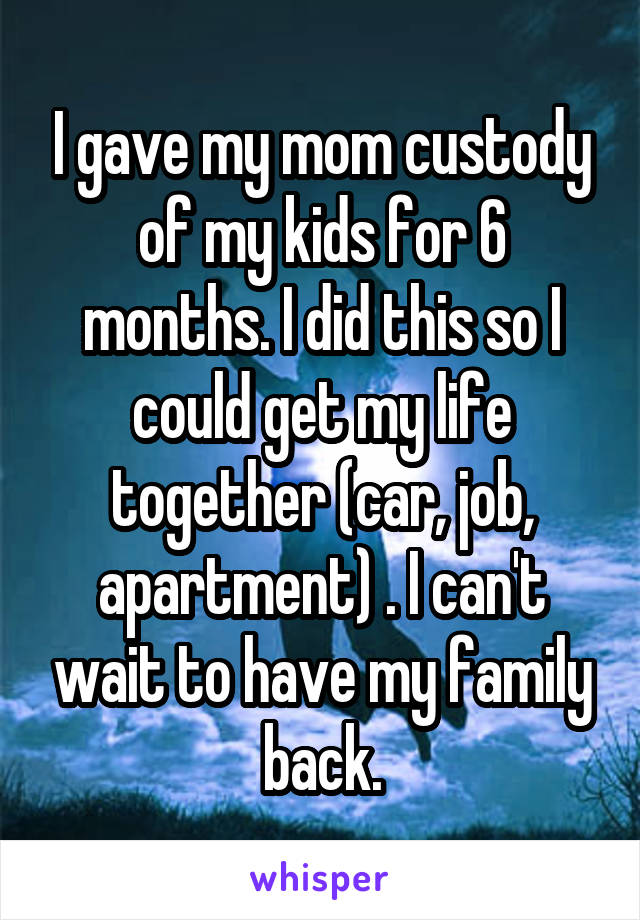 I gave my mom custody of my kids for 6 months. I did this so I could get my life together (car, job, apartment) . I can't wait to have my family back.