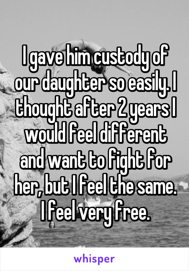 I gave him custody of our daughter so easily. I thought after 2 years I would feel different and want to fight for her, but I feel the same. I feel very free.