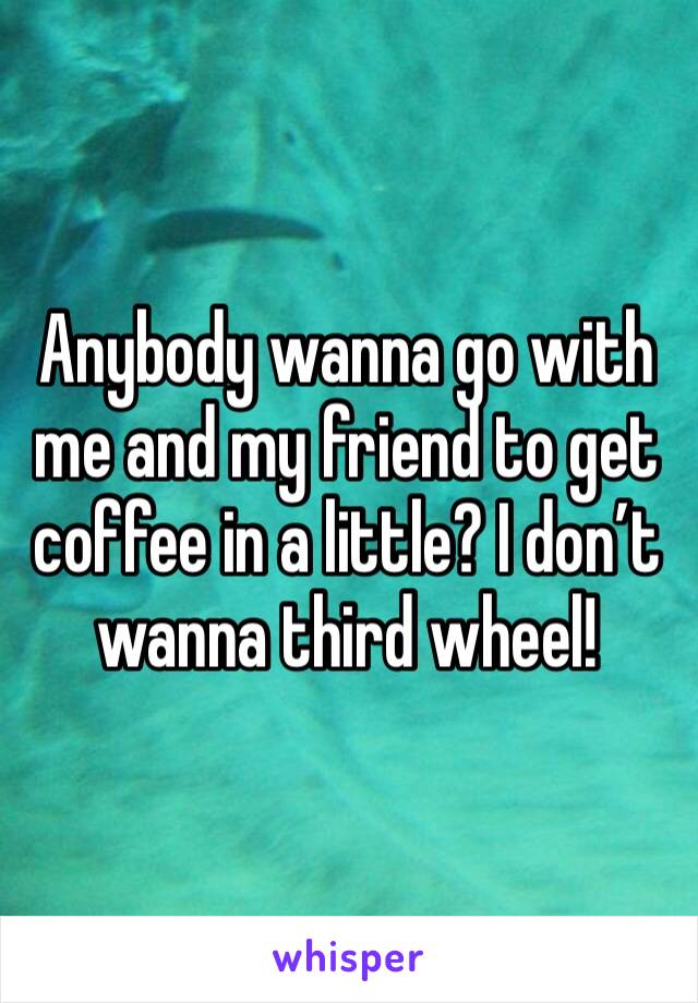 Anybody wanna go with me and my friend to get coffee in a little? I don’t wanna third wheel!