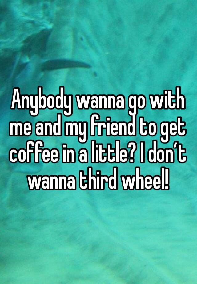 Anybody wanna go with me and my friend to get coffee in a little? I don’t wanna third wheel!