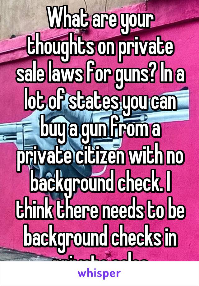 What are your thoughts on private sale laws for guns? In a lot of states you can buy a gun from a private citizen with no background check. I think there needs to be background checks in private sales