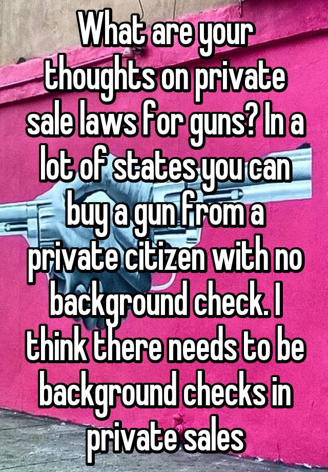 What are your thoughts on private sale laws for guns? In a lot of states you can buy a gun from a private citizen with no background check. I think there needs to be background checks in private sales