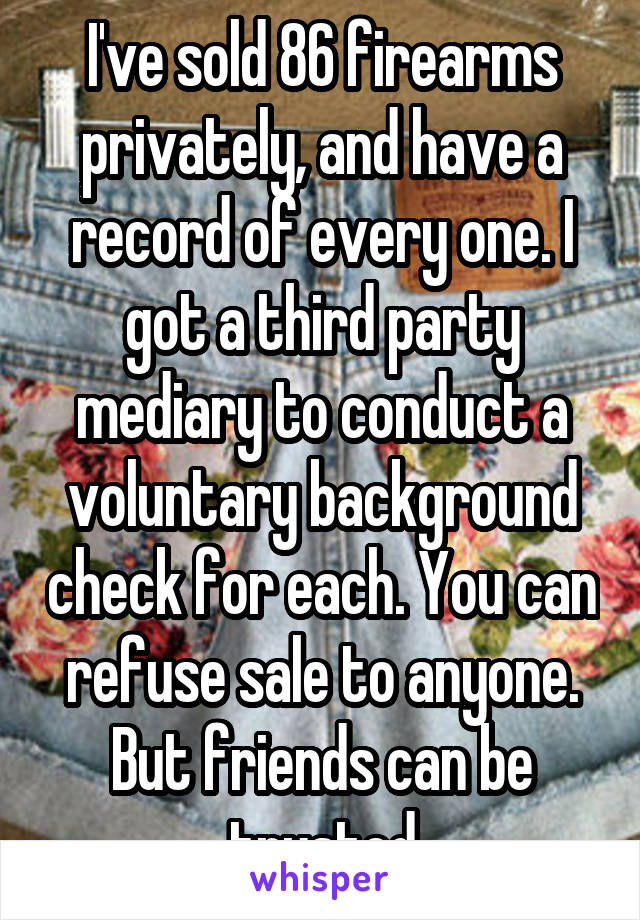 I've sold 86 firearms privately, and have a record of every one. I got a third party mediary to conduct a voluntary background check for each. You can refuse sale to anyone. But friends can be trusted