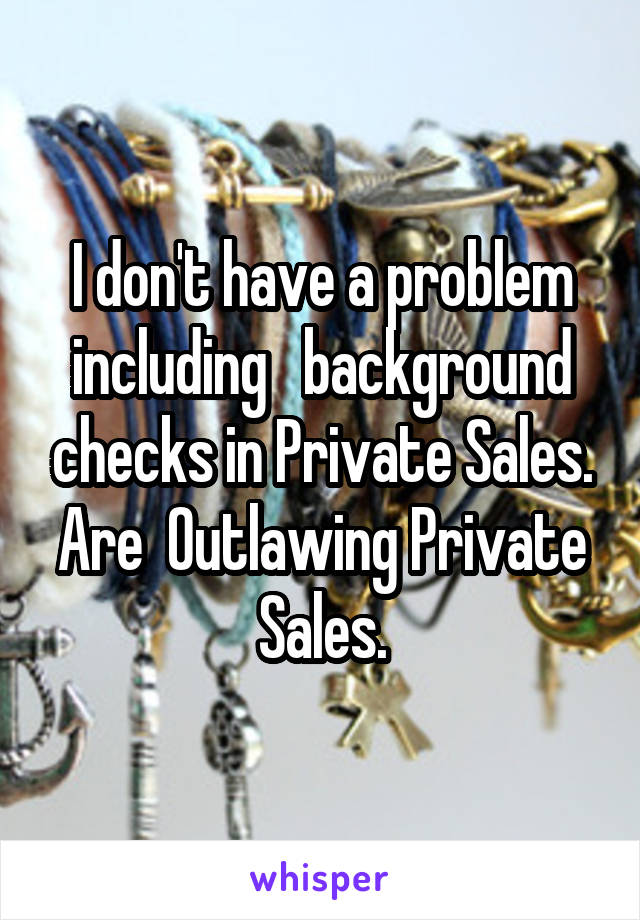 I don't have a problem including   background checks in Private Sales. Are  Outlawing Private Sales.