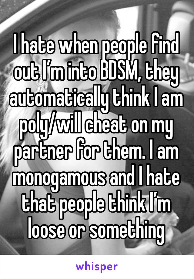I hate when people find out I’m into BDSM, they automatically think I am poly/will cheat on my partner for them. I am monogamous and I hate that people think I’m loose or something