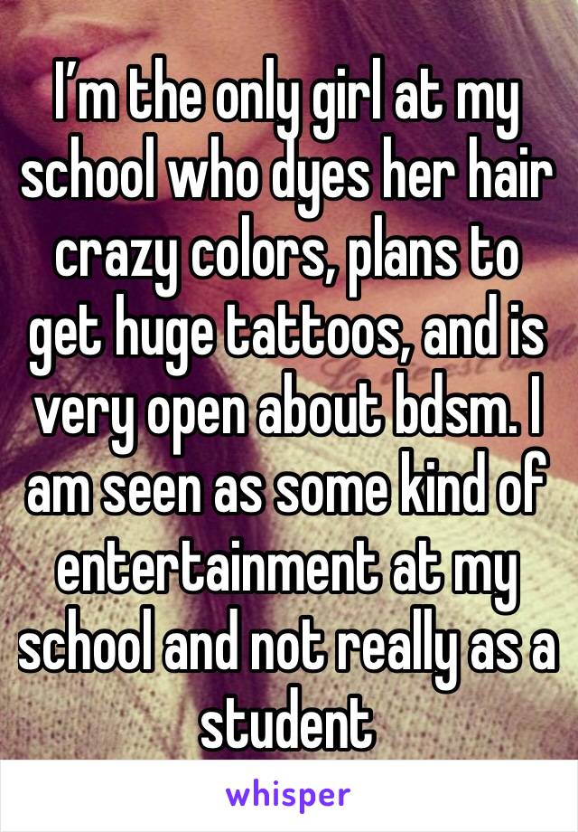 I’m the only girl at my school who dyes her hair crazy colors, plans to get huge tattoos, and is very open about bdsm. I am seen as some kind of entertainment at my school and not really as a student