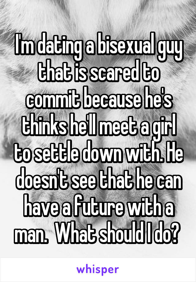 I'm dating a bisexual guy that is scared to commit because he's thinks he'll meet a girl to settle down with. He doesn't see that he can have a future with a man.  What should I do? 